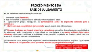 Art. 59. Serão desclassificadas as propostas que:
I - contiverem vícios insanáveis;
II - não obedecerem às especificações técnicas pormenorizadas no edital;
III - apresentarem preços inexequíveis ou permanecerem acima do orçamento estimado para a
contratação;
IV - não tiverem sua exequibilidade demonstrada, quando exigido pela Administração;
§ 3º No caso de obras e serviços de engenharia e arquitetura, para efeito de avaliação da exequibilidade e
de sobrepreço, serão considerados o preço global, os quantitativos e os preços unitários tidos como
relevantes, observado o critério de aceitabilidade de preços unitário e global a ser fixado no edital, conforme
as especificidades do mercado correspondente.
§ 4º No caso de obras e serviços de engenharia, serão consideradas inexequíveis as propostas cujos valores
forem inferiores a 75% (setenta e cinco por cento) do valor orçado pela Administração.
PROCEDIMENTOS DA
FASE DE JULGAMENTO
Novamente, a lei se preocupada com
obras e serviços de engenharia.
 