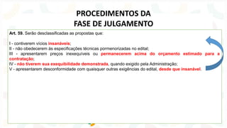 Art. 59. Serão desclassificadas as propostas que:
I - contiverem vícios insanáveis;
II - não obedecerem às especificações técnicas pormenorizadas no edital;
III - apresentarem preços inexequíveis ou permanecerem acima do orçamento estimado para a
contratação;
IV - não tiverem sua exequibilidade demonstrada, quando exigido pela Administração;
V - apresentarem desconformidade com quaisquer outras exigências do edital, desde que insanável.
PROCEDIMENTOS DA
FASE DE JULGAMENTO
 