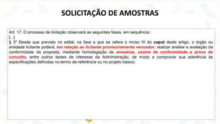 Art. 17. O processo de licitação observará as seguintes fases, em sequência::
[...]
§ 3º Desde que previsto no edital, na fase a que se refere o inciso IV do caput deste artigo, o órgão ou
entidade licitante poderá, em relação ao licitante provisoriamente vencedor, realizar análise e avaliação da
conformidade da proposta, mediante homologação de amostras, exame de conformidade e prova de
conceito, entre outros testes de interesse da Administração, de modo a comprovar sua aderência às
especificações definidas no termo de referência ou no projeto básico.
SOLICITAÇÃO DE AMOSTRAS
 