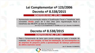 • Apresentada documentação relativa à Qualificação Fiscal e Trabalhista, será
concedido direito prazo de 5 dias úteis para regularização fiscal e
trabalhista das ME/EPP, da fase de habilitação.
(art. 43, § 1o, Lei Complementar nº 123/2006; art. 4º, § 1o, Decreto nº 8.528/2015)
Lei Complementar nº 123/2006
Decreto nº 8.538/2015
BENEFÍCIOS ÀS ME, EPP, MEI
Decreto nº 8.538/2015
• Para o fornecimento de bens para pronta entrega ou para a locação de
materiais, não será exigida, na fase de habilitação, da microempresa ou
da empresa de pequeno porte a apresentação de balanço patrimonial
do último exercício social.
(art. 3º, Decreto nº 8.538/2015)
BENEFÍCIOS ÀS ME, EPP, MEI
 