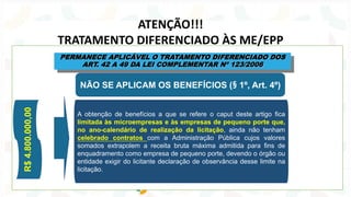 ATENÇÃO!!!
TRATAMENTO DIFERENCIADO ÀS ME/EPP
A obtenção de benefícios a que se refere o caput deste artigo fica
limitada às microempresas e às empresas de pequeno porte que,
no ano-calendário de realização da licitação, ainda não tenham
celebrado contratos com a Administração Pública cujos valores
somados extrapolem a receita bruta máxima admitida para fins de
enquadramento como empresa de pequeno porte, devendo o órgão ou
entidade exigir do licitante declaração de observância desse limite na
licitação.
R$
4.800.000,00
NÃO SE APLICAM OS BENEFÍCIOS (§ 1º, Art. 4º)
PERMANECE APLICÁVEL O TRATAMENTO DIFERENCIADO DOS
ART. 42 A 49 DA LEI COMPLEMENTAR Nº 123/2006
 