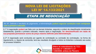 Art. 61. Definido o resultado do julgamento, a Administração poderá negociar condições mais vantajosas
com o primeiro colocado.
§ 1º A negociação poderá ser feita com os demais licitantes, segundo a ordem de classificação inicialmente
estabelecida, quando o primeiro colocado, mesmo após a negociação, for desclassificado em razão de
sua proposta permanecer acima do preço máximo definido pela Administração.
§ 2º A negociação será conduzida por agente de contratação ou comissão de contratação, na forma de
regulamento, e, depois de concluída, terá seu resultado divulgado a todos os licitantes e anexado aos autos
do processo licitatório
NOVA LEI DE LICITAÇÕES
LEI Nº 14.133/2021
ETAPA DE NEGOCIAÇÃO
Difere do entendimento do TCU –
Acórdão nº 1.893/2017 e nº
1.650/2020, ambos do Plenário
 