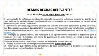 QUALIFICAÇÃO TÉCNICO-PROFISSIONAL (art. 67)
I - apresentação de profissional, devidamente registrado no conselho profissional competente, quando for o
caso, detentor de atestado de responsabilidade técnica por execução de obra ou serviço de características
semelhantes, para fins de contratação;
II - certidões ou atestados, regularmente emitidos pelo conselho profissional competente, quando for o caso,
que demonstrem capacidade operacional na execução de serviços similares de complexidade tecnológica e
operacional equivalente ou superior, bem como documentos comprobatórios emitidos na forma do § 3º do art.
88 desta Lei;
III - indicação do pessoal técnico, das instalações e do aparelhamento adequados e disponíveis para a
realização do objeto da licitação, bem como da qualificação de cada membro da equipe técnica que se
responsabilizará pelos trabalhos;
IV - prova do atendimento de requisitos previstos em lei especial, quando for o caso;
V - registro ou inscrição na entidade profissional competente, quando for o caso;
VI - declaração de que o licitante tomou conhecimento de todas as informações e das condições locais para o
cumprimento das obrigações objeto da licitação.
DEMAIS REGRAS RELEVANTES
 
