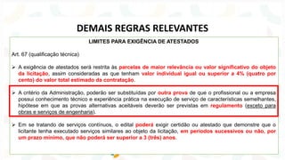 LIMITES PARA EXIGÊNCIA DE ATESTADOS
Art. 67 (qualificação técnica)
➢ A exigência de atestados será restrita às parcelas de maior relevância ou valor significativo do objeto
da licitação, assim consideradas as que tenham valor individual igual ou superior a 4% (quatro por
cento) do valor total estimado da contratação.
➢ A critério da Administração, poderão ser substituídas por outra prova de que o profissional ou a empresa
possui conhecimento técnico e experiência prática na execução de serviço de características semelhantes,
hipótese em que as provas alternativas aceitáveis deverão ser previstas em regulamento (exceto para
obras e serviços de engenharia).
➢ Em se tratando de serviços contínuos, o edital poderá exigir certidão ou atestado que demonstre que o
licitante tenha executado serviços similares ao objeto da licitação, em períodos sucessivos ou não, por
um prazo mínimo, que não poderá ser superior a 3 (três) anos.
DEMAIS REGRAS RELEVANTES
 