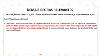 RESTRIÇÃO DE CAPACITAÇÃO TÉCNICA PROFISSIONAL PARA SEGURANÇA DA ADMINISTRAÇÃO
Art. 67 (qualificação técnica)
➢ Não serão admitidos atestados de responsabilidade técnica de profissionais que, na forma de regulamento,
tenham dado causa à aplicação das sanções previstas nos incisos III e IV do caput do art. 156 desta
Lei em decorrência de orientação proposta, de prescrição técnica ou de qualquer ato profissional de sua
responsabilidade.
DEMAIS REGRAS RELEVANTES
 