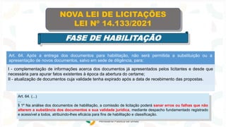 Art. 64. Após a entrega dos documentos para habilitação, não será permitida a substituição ou a
apresentação de novos documentos, salvo em sede de diligência, para:
I - complementação de informações acerca dos documentos já apresentados pelos licitantes e desde que
necessária para apurar fatos existentes à época da abertura do certame;
II - atualização de documentos cuja validade tenha expirado após a data de recebimento das propostas.
NOVA LEI DE LICITAÇÕES
LEI Nº 14.133/2021
FASE DE HABILITAÇÃO
Art. 64. (...)
...
§ 1º Na análise dos documentos de habilitação, a comissão de licitação poderá sanar erros ou falhas que não
alterem a substância dos documentos e sua validade jurídica, mediante despacho fundamentado registrado
e acessível a todos, atribuindo-lhes eficácia para fins de habilitação e classificação.
 