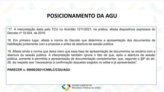 Lei nº 14.133/2021
NOVA
LEI
DE
LICITAÇÕES
“17. A interpretação dada pelo TCU no Acórdão 1211/2021, na prática, afasta dispositivos expressos do
Decreto nº 10.024, de 2019.
18. Em primeiro lugar, afasta a norma do Decreto que determina a apresentação dos documentos de
habilitação juntamente com a proposta e antes da abertura da sessão pública.
19. Afasta ainda a norma que deixa claro que essa fase de apresentação de documentos se encerra com a
abertura da sessão pública. A interpretação também ignora o fato de que, após a abertura da sessão
pública, somente é permitida a apresentação de documentação complementar, que, segundo o §9º do art.
26, diz respeito aos “necessários à confirmação daqueles exigidos no edital e já apresentados”.
PARECER n. 00006/2021/CNMLC/CGU/AGU
POSICIONAMENTO DA AGU
 