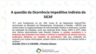 “9.7. com fundamento no art. 250, inciso III, do Regimento Interno/TCU,
recomendar ao Ministério do Planejamento, Orçamento e Gestão – MPOG que
oriente todos os órgãos/entidades da Administração Pública a verificarem, quando
da realização de licitações, junto aos sistemas Sicaf, Siasg, CNPJ e CPF, estes
dois últimos administrados pela Receita Federal, o quadro societário e o
endereço dos licitantes com vistas a verificar a existência de sócios comuns,
endereços idênticos ou relações de parentesco, fato que, analisado em
conjunto com outras informações, poderá indicar a ocorrência de fraudes contra o
certame."
Acórdão TCU nº 2.136/2006 – Primeira Câmara
A questão da Ocorrência Impeditiva Indireta do
SICAF
 