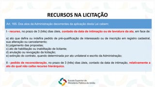 I - recurso, no prazo de 3 (três) dias úteis, contado da data de intimação ou de lavratura da ata, em face de:
a) ato que defira ou indefira pedido de pré-qualificação de interessado ou de inscrição em registro cadastral,
sua alteração ou cancelamento;
b) julgamento das propostas;
c) ato de habilitação ou inabilitação de licitante;
d) anulação ou revogação da licitação;
e) extinção do contrato, quando determinada por ato unilateral e escrito da Administração;
II - pedido de reconsideração, no prazo de 3 (três) dias úteis, contado da data de intimação, relativamente a
ato do qual não caiba recurso hierárquico.
Art. 165. Dos atos da Administração decorrentes da aplicação desta Lei cabem:
RECURSOS NA LICITAÇÃO
 