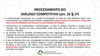 ➢ a Administração apresentará, por ocasião da divulgação do edital em sítio eletrônico oficial, suas
necessidades e as exigências já definidas e estabelecerá prazo mínimo de 25 (vinte e cinco) dias
úteis para manifestação de interesse na participação da licitação;
➢ apresentadas as manifestações a Administração, na fase de diálogo, identifica a solução ou as
soluções que atendam às suas necessidades (essa fase pode durar até que a Administração
encontre a solução);
➢ a fase competitiva inicia com a divulgação de edital contendo a especificação da solução que atenda
às suas necessidades e os critérios objetivos a serem utilizados para seleção da proposta mais
vantajosa e abrir prazo, não inferior a 60 (sessenta) dias úteis, para todos os licitantes pré-
selecionados apresentarem suas propostas, que deverão conter os elementos necessários para a
realização do projeto;
➢ as reuniões com os licitantes pré-selecionados serão registradas em ata e gravadas mediante
utilização de recursos tecnológicos de áudio e vídeo; ao final, a Administração, ao declarar concluído
o diálogo, junta os registros e gravações e inicia a fase competitiva;
PROCEDIMENTO DO
DIÁLOGO COMPETITIVO (art. 32 § 1º)
 