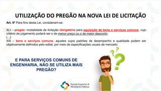 Art. 6º Para fins desta Lei, consideram-se:
XLI – pregão: modalidade de licitação obrigatória para aquisição de bens e serviços comuns, cujo
critério de julgamento poderá ser o de menor preço ou o de maior desconto;
(...)
XIII – bens e serviços comuns: aqueles cujos padrões de desempenho e qualidade podem ser
objetivamente definidos pelo edital, por meio de especificações usuais de mercado;
UTILIZAÇÃO DO PREGÃO NA NOVA LEI DE LICITAÇÃO
E PARA SERVIÇOS COMUNS DE
ENGENHARIA, NÃO SE UTILIZA MAIS
PREGÃO?
 