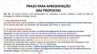 Art. 55. Os prazos mínimos para apresentação de propostas e lances, contados a partir da data de
divulgação do edital de licitação, são de:
I - para aquisição de bens:
a) 8 (oito) dias úteis, quando adotados os critérios de julgamento de menor preço ou de maior desconto;
b) 15 (quinze) dias úteis, nas hipóteses não abrangidas pela alínea “a” deste inciso;
II - no caso de serviços e obras:
a) 10 (dez) dias úteis, quando adotados os critérios de julgamento de menor preço ou de maior
desconto, no caso de serviços comuns e de obras e serviços comuns de engenharia;
b) 25 (vinte e cinco) dias úteis, quando adotados os critérios de julgamento de menor preço ou de maior
desconto, no caso de serviços especiais e de obras e serviços especiais de engenharia;
c) 60 (sessenta) dias úteis, quando o regime de execução for de contratação integrada;
d) 35 (trinta e cinco) dias úteis, quando o regime de execução for o de contratação semi-integrada ou nas
hipóteses não abrangidas pelas alíneas “a”, “b” e “c” deste inciso;
III - para licitação em que se adote o critério de julgamento de maior lance, 15 (quinze) dias úteis;
IV - para licitação em que se adote o critério de julgamento de técnica e preço ou de melhor técnica ou
conteúdo artístico, 35 (trinta e cinco) dias úteis.
PRAZO PARA APRESENTAÇÃO
DAS PROPOSTAS
 