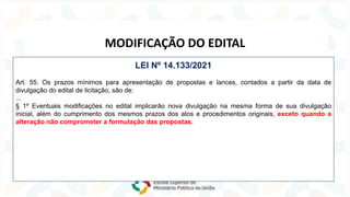 Lei nº 14.133/2021
NOVA
LEI
DE
LICITAÇÕES
MODIFICAÇÃO DO EDITAL
LEI Nº 14.133/2021
Art. 55. Os prazos mínimos para apresentação de propostas e lances, contados a partir da data de
divulgação do edital de licitação, são de:
...
§ 1º Eventuais modificações no edital implicarão nova divulgação na mesma forma de sua divulgação
inicial, além do cumprimento dos mesmos prazos dos atos e procedimentos originais, exceto quando a
alteração não comprometer a formulação das propostas.
 