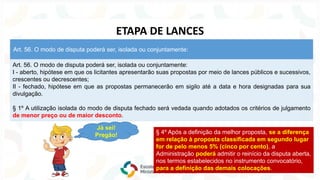 Art. 56. O modo de disputa poderá ser, isolada ou conjuntamente:
I - aberto, hipótese em que os licitantes apresentarão suas propostas por meio de lances públicos e sucessivos,
crescentes ou decrescentes;
II - fechado, hipótese em que as propostas permanecerão em sigilo até a data e hora designadas para sua
divulgação.
§ 1º A utilização isolada do modo de disputa fechado será vedada quando adotados os critérios de julgamento
de menor preço ou de maior desconto.
Art. 56. O modo de disputa poderá ser, isolada ou conjuntamente:
ETAPA DE LANCES
Já sei!
Pregão! § 4º Após a definição da melhor proposta, se a diferença
em relação à proposta classificada em segundo lugar
for de pelo menos 5% (cinco por cento), a
Administração poderá admitir o reinício da disputa aberta,
nos termos estabelecidos no instrumento convocatório,
para a definição das demais colocações.
 