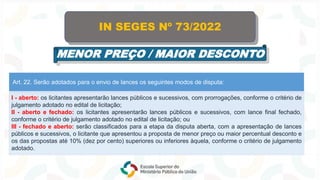 Art. 22. Serão adotados para o envio de lances os seguintes modos de disputa:
I - aberto: os licitantes apresentarão lances públicos e sucessivos, com prorrogações, conforme o critério de
julgamento adotado no edital de licitação;
II - aberto e fechado: os licitantes apresentarão lances públicos e sucessivos, com lance final fechado,
conforme o critério de julgamento adotado no edital de licitação; ou
III - fechado e aberto: serão classificados para a etapa da disputa aberta, com a apresentação de lances
públicos e sucessivos, o licitante que apresentou a proposta de menor preço ou maior percentual desconto e
os das propostas até 10% (dez por cento) superiores ou inferiores àquela, conforme o critério de julgamento
adotado.
IN SEGES Nº 73/2022
MENOR PREÇO / MAIOR DESCONTO
 