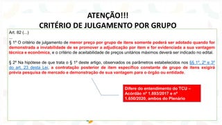 Art. 82 (...)
...
§ 1º O critério de julgamento de menor preço por grupo de itens somente poderá ser adotado quando for
demonstrada a inviabilidade de se promover a adjudicação por item e for evidenciada a sua vantagem
técnica e econômica, e o critério de aceitabilidade de preços unitários máximos deverá ser indicado no edital.
§ 2º Na hipótese de que trata o § 1º deste artigo, observados os parâmetros estabelecidos nos §§ 1º, 2º e 3º
do art. 23 desta Lei, a contratação posterior de item específico constante de grupo de itens exigirá
prévia pesquisa de mercado e demonstração de sua vantagem para o órgão ou entidade.
ATENÇÃO!!!
CRITÉRIO DE JULGAMENTO POR GRUPO
Difere do entendimento do TCU –
Acórdão nº 1.893/2017 e nº
1.650/2020, ambos do Plenário
 