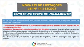 Art. 60. Em caso de empate entre duas ou mais propostas, serão utilizados os seguintes critérios de
desempate, nesta ordem:
I - disputa final, hipótese em que os licitantes empatados poderão apresentar nova proposta em ato
contínuo à classificação;
II - avaliação do desempenho contratual prévio dos licitantes, para a qual deverão preferencialmente ser
utilizados registros cadastrais para efeito de atesto de cumprimento de obrigações previstos nesta Lei;
III - desenvolvimento pelo licitante de ações de equidade entre homens e mulheres no ambiente de trabalho,
conforme regulamento;
IV - desenvolvimento pelo licitante de programa de integridade, conforme orientações dos órgãos de
controle.
NOVA LEI DE LICITAÇÕES
LEI Nº 14.133/2021
EMPATE NA ETAPA DE JULGAMENTO
 