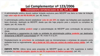 • A administração pública deverá realizar licitação exclusiva para ME/EPP nos itens ou lotes de licitação
cujo valor seja de até R$ 80.000,00; (art. 48, inciso I)
• A administração pública deverá estabelecer cota de até 25% do objeto nas licitações para aquisição de
bens divisíveis, destinado às ME/EPP, desde que não haja prejuízo para o conjunto ou complexo do
objeto; (art. 48, inciso III)
• A administração pública poderá exigir a subcontratação de ME/EPP para contratação de serviços e
obras;
➢ Os empenhos e pagamentos do órgão ou entidade da administração pública poderão ser destinados
diretamente à ME/EPP subcontratada (art. 48, inciso II c/c § 2o)
• Estabelecimento de prioridade de contratação para as microempresas e empresas de pequeno porte
sediadas local ou regionalmente, até o limite de 10% (dez por cento) do melhor preço válido. (art. 48,
§ 3o)
• EMPATE FICTO: Ultimo lance para propostas de ME/EPP iguais ou até 10% superiores à melhor
proposta (no caso do pregão, iguais ou até 5% superiores à melhor proposta). (art. 44)
Lei Complementar nº 123/2006
TRATAMENTO DIFERENCIADO ÀS ME, EPP, MEI
 