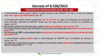 • A administração pública deverá realizar licitação exclusiva para ME/EPP nos itens ou lotes de licitação
cujo valor seja de até R$ 80.000,00; (art. 6º)
• A administração pública deverá estabelecer cota de até 25% do objeto nas licitações para aquisição de
bens divisíveis, destinado às ME/EPP, desde que não haja prejuízo para o conjunto ou complexo do
objeto; (art. 8º)
➢ Não havendo vencedor da conta reservada, o objeto poderá ser adjudicado à cota principal; (§ 2o)
➢ Se a mesma empresa vencer a cota reservada e a cota principal, a contratação das cotas deverá ocorrer pelo menor
preço; (§ 3o)
➢ Nas licitações pelo SRP, a administração pública deverá prever a prioridade de aquisição dos produtos das cotas
reservadas; (§ 4o)
• A administração pública poderá exigir a subcontratação de ME/EPP para contratação de serviços e
obras; (art. 7º)
• Os empenhos e pagamentos do órgão ou entidade da administração pública poderão ser destinados diretamente à
ME/EPP subcontratada (art. 7º, § 5o)
Decreto nº 8.538/2015
TRATAMENTO DIFERENCIADO ÀS ME, EPP, MEI
 