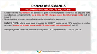 • Estabelecimento de prioridade de contratação para as microempresas e empresas de pequeno porte
sediadas local ou regionalmente, até o limite de 10% (dez por cento) do melhor preço válido. (art. 9º,
inciso II)
➢ Nessa situação, a empresa é convocada a apresentar proposta inferior à vencedora.
• EMPATE FICTO: Ultimo lance para propostas de ME/EPP iguais ou até 10% superiores à melhor
proposta (no caso do pregão, iguais ou até 5% superiores à melhor proposta). (art. 5º)
• Não aplicação dos benefícios: mesmas motivações da Lei Complementar nº 123/2006. (art. 10)
Decreto nº 8.538/2015
TRATAMENTO DIFERENCIADO ÀS ME, EPP, MEI
 