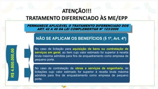 ATENÇÃO!!!
TRATAMENTO DIFERENCIADO ÀS ME/EPP
NÃO SE APLICAM OS BENEFÍCIOS (§ 1º, Art. 4º)
PERMANECE APLICÁVEL O TRATAMENTO DIFERENCIADO DOS
ART. 42 A 49 DA LEI COMPLEMENTAR Nº 123/2006
No caso de licitação para aquisição de bens ou contratação de
serviços em geral, ao item cujo valor estimado for superior à receita
bruta máxima admitida para fins de enquadramento como empresa de
pequeno porte.
No caso de contratação de obras e serviços de engenharia, às
licitações cujo valor estimado for superior à receita bruta máxima
admitida para fins de enquadramento como empresa de pequeno
porte.
R$
4.800.000,00
 
