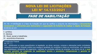 Art. 62. A habilitação é a fase da licitação em que se verifica o conjunto de informações e documentos
necessários e suficientes para demonstrar a capacidade do licitante de realizar o objeto da licitação,
dividindo-se em:
I - jurídica;
II - técnica;
III - fiscal, social e trabalhista;
IV - econômico-financeira.
NOVA LEI DE LICITAÇÕES
LEI Nº 14.133/2021
FASE DE HABILITAÇÃO
Constituição Federal
Art. 37. [...]
XXI - ressalvados os casos especificados na legislação, as obras, serviços, compras e alienações serão contratados
mediante processo de licitação pública que assegure igualdade de condições a todos os concorrentes, com cláusulas
que estabeleçam obrigações de pagamento, mantidas as condições efetivas da proposta, nos termos da lei, o qual
somente permitirá as exigências de qualificação técnica e econômica indispensáveis à garantia do
cumprimento das obrigações.
 