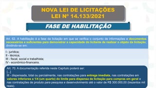 Art. 62. A habilitação é a fase da licitação em que se verifica o conjunto de informações e documentos
necessários e suficientes para demonstrar a capacidade do licitante de realizar o objeto da licitação,
dividindo-se em:
I - jurídica;
II - técnica;
III - fiscal, social e trabalhista;
IV - econômico-financeira.
NOVA LEI DE LICITAÇÕES
LEI Nº 14.133/2021
FASE DE HABILITAÇÃO
Art. 70. A documentação referida neste Capítulo poderá ser:
[...]
III - dispensada, total ou parcialmente, nas contratações para entrega imediata, nas contratações em
valores inferiores a 1/4 (um quarto) do limite para dispensa de licitação para compras em geral e
nas contratações de produto para pesquisa e desenvolvimento até o valor de R$ 300.000,00 (trezentos mil
reais).
 