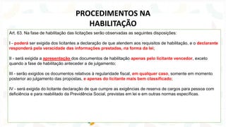 Art. 63. Na fase de habilitação das licitações serão observadas as seguintes disposições:
I - poderá ser exigida dos licitantes a declaração de que atendem aos requisitos de habilitação, e o declarante
responderá pela veracidade das informações prestadas, na forma da lei;
II - será exigida a apresentação dos documentos de habilitação apenas pelo licitante vencedor, exceto
quando a fase de habilitação anteceder a de julgamento;
III - serão exigidos os documentos relativos à regularidade fiscal, em qualquer caso, somente em momento
posterior ao julgamento das propostas, e apenas do licitante mais bem classificado;
IV - será exigida do licitante declaração de que cumpre as exigências de reserva de cargos para pessoa com
deficiência e para reabilitado da Previdência Social, previstas em lei e em outras normas específicas.
PROCEDIMENTOS NA
HABILITAÇÃO
 
