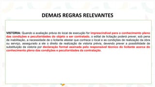 VISTORIA: Quando a avaliação prévia do local de execução for imprescindível para o conhecimento pleno
das condições e peculiaridades do objeto a ser contratado, o edital de licitação poderá prever, sob pena
de inabilitação, a necessidade de o licitante atestar que conhece o local e as condições de realização da obra
ou serviço, assegurado a ele o direito de realização de vistoria prévia, devendo prever a possibilidade de
substituição da vistoria por declaração formal assinada pelo responsável técnico do licitante acerca do
conhecimento pleno das condições e peculiaridades da contratação.
DEMAIS REGRAS RELEVANTES
 