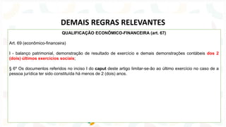 QUALIFICAÇÃO ECONÔMICO-FINANCEIRA (art. 67)
Art. 69 (econômico-financeira)
I - balanço patrimonial, demonstração de resultado de exercício e demais demonstrações contábeis dos 2
(dois) últimos exercícios sociais;
§ 6º Os documentos referidos no inciso I do caput deste artigo limitar-se-ão ao último exercício no caso de a
pessoa jurídica ter sido constituída há menos de 2 (dois) anos.
DEMAIS REGRAS RELEVANTES
 