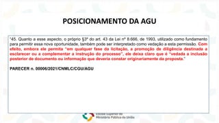 Lei nº 14.133/2021
NOVA
LEI
DE
LICITAÇÕES
“45. Quanto a esse aspecto, o próprio §3º do art. 43 da Lei nº 8.666, de 1993, utilizado como fundamento
para permitir essa nova oportunidade, também pode ser interpretado como vedação a esta permissão. Com
efeito, embora ele permita “em qualquer fase da licitação, a promoção de diligência destinada a
esclarecer ou a complementar a instrução do processo”, ele deixa claro que é “vedada a inclusão
posterior de documento ou informação que deveria constar originariamente da proposta.”
PARECER n. 00006/2021/CNMLC/CGU/AGU
POSICIONAMENTO DA AGU
 