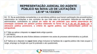 Lei nº 14.133/2021
NOVA
LEI
DE
LICITAÇÕES
Art. 10. Se as autoridades competentes e os servidores públicos que tiverem participado dos procedimentos
relacionados às licitações e aos contratos de que trata esta Lei precisarem defender-se nas esferas
administrativa, controladora ou judicial em razão de ato praticado com estrita observância de
orientação constante em parecer jurídico elaborado na forma do § 1º do art. 53 desta Lei, a
advocacia pública promoverá, a critério do agente público, sua representação judicial ou
extrajudicial.
§ 1º Não se aplica o disposto no caput deste artigo quando:
I - (VETADO);
II - provas da prática de atos ilícitos dolosos constarem nos autos do processo administrativo ou judicial.
§ 2º Aplica-se o disposto no caput deste artigo inclusive na hipótese de o agente público não mais ocupar o
cargo, emprego ou função em que foi praticado o ato questionado.
REPRESENTAÇÃO JUDICIAL DO AGENTE
PÚBLICO NA NOVA LEI DE LICITAÇÕES
LEI Nº 14.133/2021
 