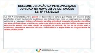 Lei nº 14.133/2021
NOVA
LEI
DE
LICITAÇÕES
Art. 160. A personalidade jurídica poderá ser desconsiderada sempre que utilizada com abuso do direito
para facilitar, encobrir ou dissimular a prática dos atos ilícitos previstos nesta Lei ou para provocar confusão
patrimonial, e, nesse caso, todos os efeitos das sanções aplicadas à pessoa jurídica serão estendidos
aos seus administradores e sócios com poderes de administração, a pessoa jurídica sucessora ou a
empresa do mesmo ramo com relação de coligação ou controle, de fato ou de direito, com o
sancionado, observados, em todos os casos, o contraditório, a ampla defesa e a obrigatoriedade de
análise jurídica prévia.
DESCONSIDERAÇÃO DA PERSONALIDADE
JURÍDICA NA NOVA LEI DE LICITAÇÕES
LEI Nº 14.133/2021
 