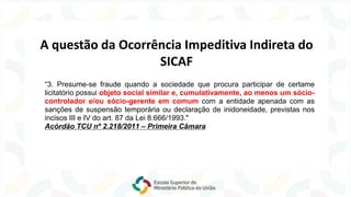 “3. Presume-se fraude quando a sociedade que procura participar de certame
licitatório possui objeto social similar e, cumulativamente, ao menos um sócio-
controlador e/ou sócio-gerente em comum com a entidade apenada com as
sanções de suspensão temporária ou declaração de inidoneidade, previstas nos
incisos III e IV do art. 87 da Lei 8.666/1993."
Acórdão TCU nº 2.218/2011 – Primeira Câmara
A questão da Ocorrência Impeditiva Indireta do
SICAF
 