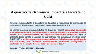 A questão da Ocorrência Impeditiva Indireta do
SICAF
“Ementa: recomendação à Secretaria de Logística e Tecnologia da Informação do
Ministério do Planejamento, Orçamento e Gestão no sentido de que:
b) oriente todos os órgãos/entidades do Governo Federal, caso nova sociedade
empresária tenha sido constituída com o mesmo objeto e por qualquer um dos
sócios e/ou administradores de empresas declaradas inidôneas, após a
aplicação dessa sanção e no prazo de sua vigência, nos termos do o art. 46 da Lei nº
8.443/1992, a adotar as providências necessárias à inibição de sua participação
em licitações, em processo administrativo específico, assegurado o
contraditório e a ampla defesa a todos os interessados."
Acórdão TCU nº 495/2013 - Plenário
 
