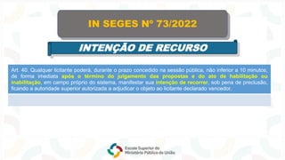 Art. 40. Qualquer licitante poderá, durante o prazo concedido na sessão pública, não inferior a 10 minutos,
de forma imediata após o término do julgamento das propostas e do ato de habilitação ou
inabilitação, em campo próprio do sistema, manifestar sua intenção de recorrer, sob pena de preclusão,
ficando a autoridade superior autorizada a adjudicar o objeto ao licitante declarado vencedor.
IN SEGES Nº 73/2022
INTENÇÃO DE RECURSO
 