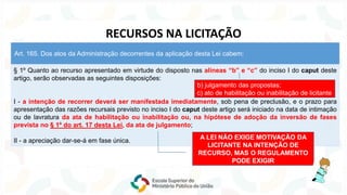 § 1º Quanto ao recurso apresentado em virtude do disposto nas alíneas “b” e “c” do inciso I do caput deste
artigo, serão observadas as seguintes disposições:
I - a intenção de recorrer deverá ser manifestada imediatamente, sob pena de preclusão, e o prazo para
apresentação das razões recursais previsto no inciso I do caput deste artigo será iniciado na data de intimação
ou de lavratura da ata de habilitação ou inabilitação ou, na hipótese de adoção da inversão de fases
prevista no § 1º do art. 17 desta Lei, da ata de julgamento;
II - a apreciação dar-se-á em fase única.
Art. 165. Dos atos da Administração decorrentes da aplicação desta Lei cabem:
RECURSOS NA LICITAÇÃO
A LEI NÃO EXIGE MOTIVAÇÃO DA
LICITANTE NA INTENÇÃO DE
RECURSO, MAS O REGULAMENTO
PODE EXIGIR
b) julgamento das propostas;
c) ato de habilitação ou inabilitação de licitante
 