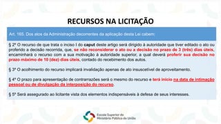 § 2º O recurso de que trata o inciso I do caput deste artigo será dirigido à autoridade que tiver editado o ato ou
proferido a decisão recorrida, que, se não reconsiderar o ato ou a decisão no prazo de 3 (três) dias úteis,
encaminhará o recurso com a sua motivação à autoridade superior, a qual deverá proferir sua decisão no
prazo máximo de 10 (dez) dias úteis, contado do recebimento dos autos.
§ 3º O acolhimento do recurso implicará invalidação apenas de ato insuscetível de aproveitamento.
§ 4º O prazo para apresentação de contrarrazões será o mesmo do recurso e terá início na data de intimação
pessoal ou de divulgação da interposição do recurso.
§ 5º Será assegurado ao licitante vista dos elementos indispensáveis à defesa de seus interesses.
Art. 165. Dos atos da Administração decorrentes da aplicação desta Lei cabem:
RECURSOS NA LICITAÇÃO
 