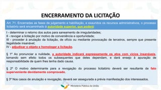 I - determinar o retorno dos autos para saneamento de irregularidades;
II - revogar a licitação por motivo de conveniência e oportunidade;
III - proceder à anulação da licitação, de ofício ou mediante provocação de terceiros, sempre que presente
ilegalidade insanável;
IV - adjudicar o objeto e homologar a licitação.
§ 1º Ao pronunciar a nulidade, a autoridade indicará expressamente os atos com vícios insanáveis,
tornando sem efeito todos os subsequentes que deles dependam, e dará ensejo à apuração de
responsabilidade de quem lhes tenha dado causa.
§ 2º O motivo determinante para a revogação do processo licitatório deverá ser resultante de fato
superveniente devidamente comprovado.
§ 3º Nos casos de anulação e revogação, deverá ser assegurada a prévia manifestação dos interessados.
Art. 71. Encerradas as fases de julgamento e habilitação, e exauridos os recursos administrativos, o processo
licitatório será encaminhado à autoridade superior, que poderá:
ENCERRAMENTO DA LICITAÇÃO
 