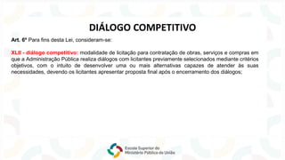 Art. 6º Para fins desta Lei, consideram-se:
XLII - diálogo competitivo: modalidade de licitação para contratação de obras, serviços e compras em
que a Administração Pública realiza diálogos com licitantes previamente selecionados mediante critérios
objetivos, com o intuito de desenvolver uma ou mais alternativas capazes de atender às suas
necessidades, devendo os licitantes apresentar proposta final após o encerramento dos diálogos;
DIÁLOGO COMPETITIVO
 