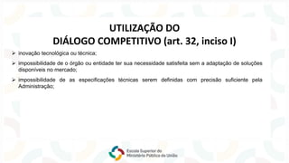 ➢ inovação tecnológica ou técnica;
UTILIZAÇÃO DO
DIÁLOGO COMPETITIVO (art. 32, inciso I)
➢ impossibilidade de o órgão ou entidade ter sua necessidade satisfeita sem a adaptação de soluções
disponíveis no mercado;
➢ impossibilidade de as especificações técnicas serem definidas com precisão suficiente pela
Administração;
 