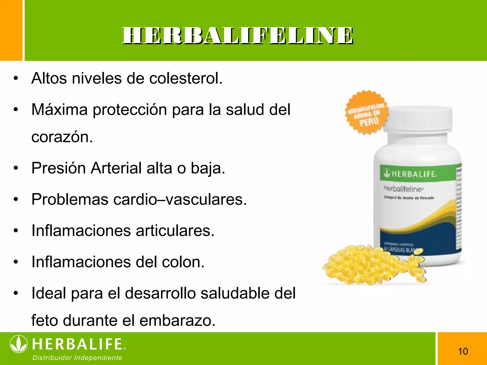 10
• Altos niveles de colesterol.
• Máxima protección para la salud del
corazón.
• Presión Arterial alta o baja.
• Problemas cardio–vasculares.
• Inflamaciones articulares.
• Inflamaciones del colon.
• Ideal para el desarrollo saludable del
feto durante el embarazo.
HERBALIFELINEHERBALIFELINE
 