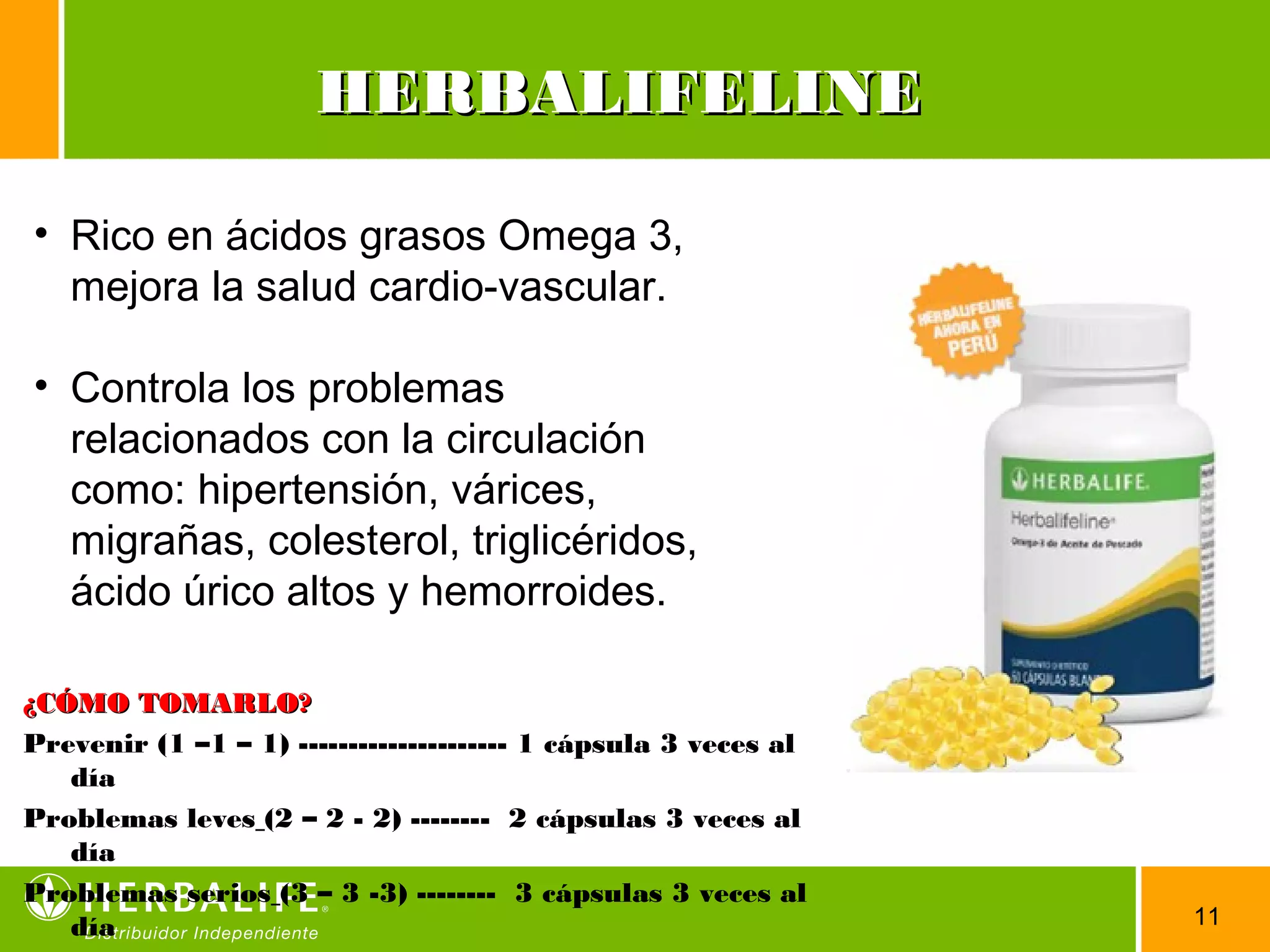 11
• Rico en ácidos grasos Omega 3,
mejora la salud cardio-vascular.
• Controla los problemas
relacionados con la circulación
como: hipertensión, várices,
migrañas, colesterol, triglicéridos,
ácido úrico altos y hemorroides.
HERBALIFELINEHERBALIFELINE
¿CÓMO TOMARLO?¿CÓMO TOMARLO?
Prevenir (1 –1 – 1) --------------------- 1 cápsula 3 veces al
día
Problemas leves (2 – 2 - 2) -------- 2 cápsulas 3 veces al
día
Problemas serios (3 – 3 -3) -------- 3 cápsulas 3 veces al
día
 