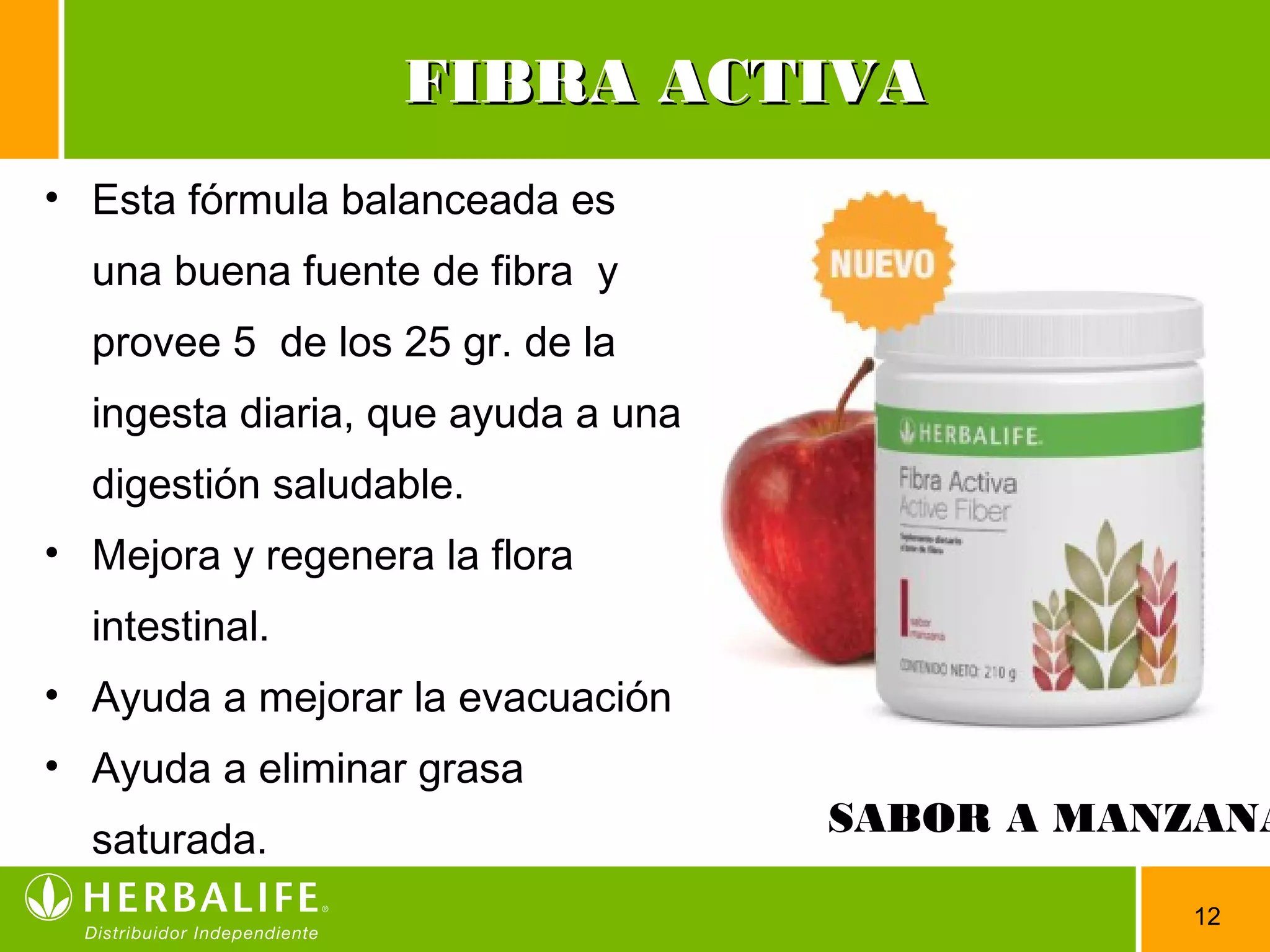 12
FIBRA ACTIVAFIBRA ACTIVA
• Esta fórmula balanceada es
una buena fuente de fibra y
provee 5 de los 25 gr. de la
ingesta diaria, que ayuda a una
digestión saludable.
• Mejora y regenera la flora
intestinal.
• Ayuda a mejorar la evacuación
• Ayuda a eliminar grasa
saturada.
SABOR A MANZANA
 