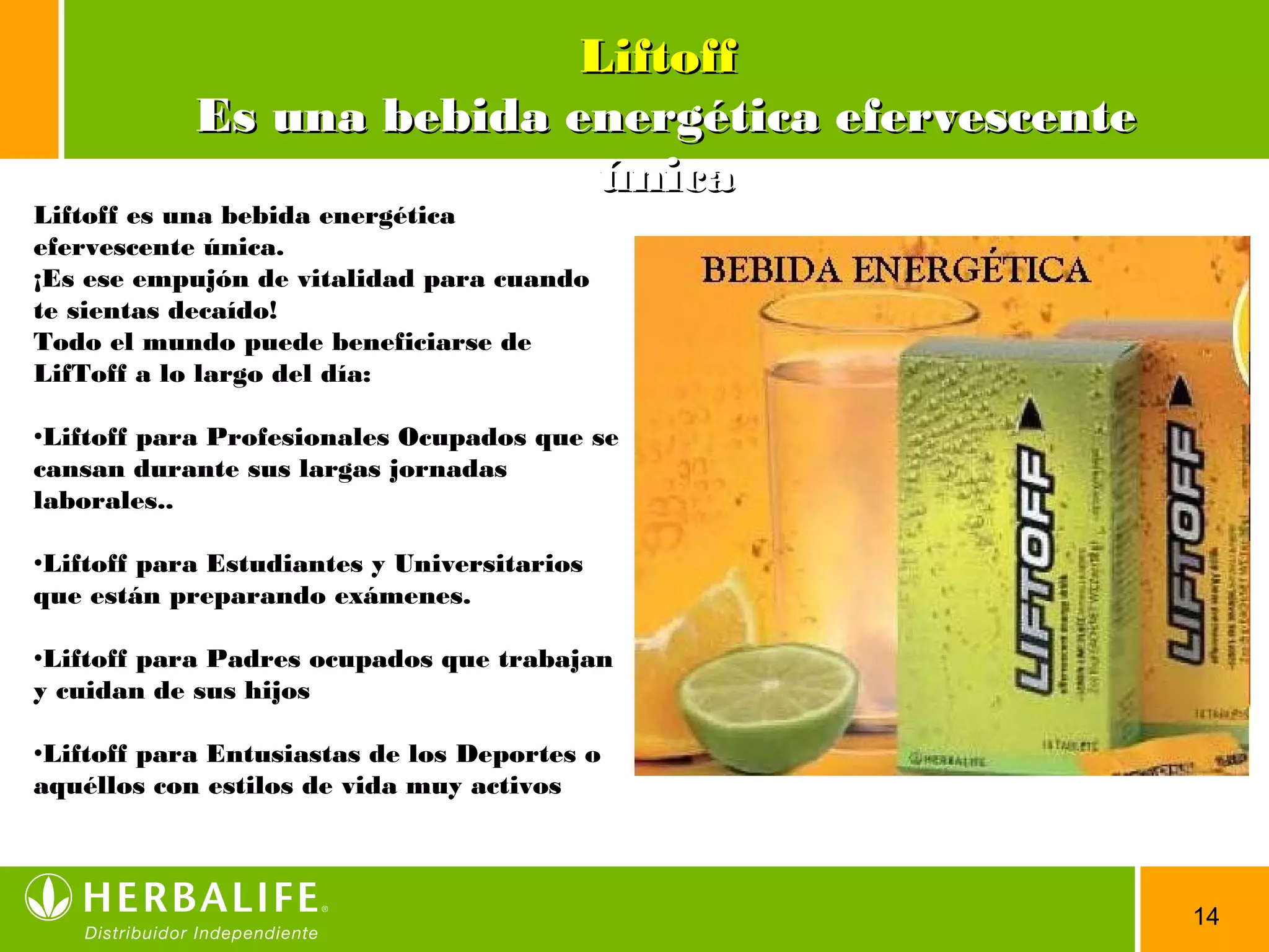 14
LiftoffLiftoff
Es una bebida energética efervescenteEs una bebida energética efervescente
únicaúnica
Liftoff es una bebida energética
efervescente única.
¡Es ese empujón de vitalidad para cuando
te sientas decaído!
Todo el mundo puede beneficiarse de
LifToff a lo largo del día:
•Liftoff para Profesionales Ocupados que se
cansan durante sus largas jornadas
laborales..
•Liftoff para Estudiantes y Universitarios
que están preparando exámenes.
•Liftoff para Padres ocupados que trabajan
y cuidan de sus hijos
•Liftoff para Entusiastas de los Deportes o
aquéllos con estilos de vida muy activos
 