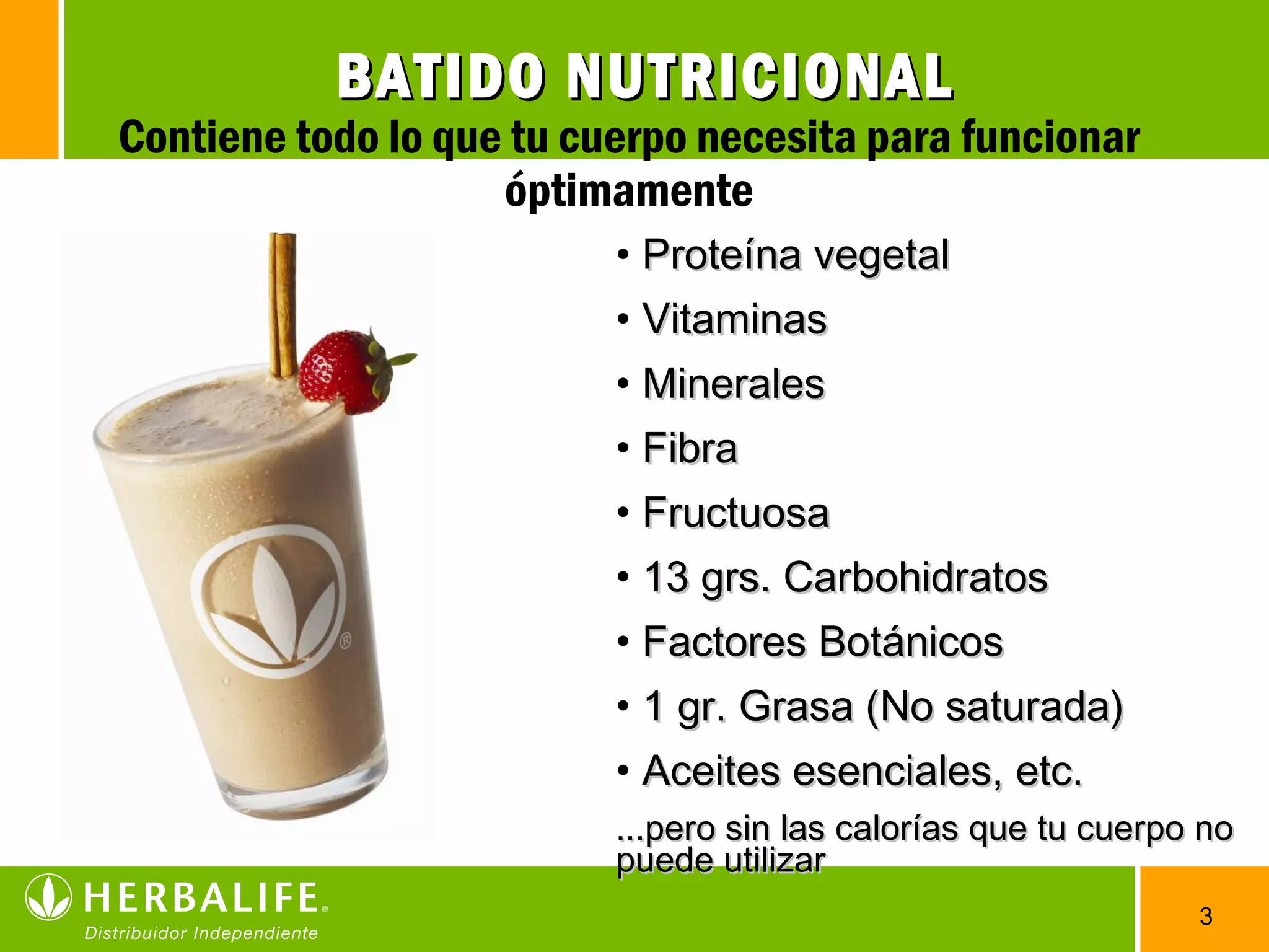 3
• Proteína vegetalProteína vegetal
• VitaminasVitaminas
• MineralesMinerales
• FibraFibra
• FructuosaFructuosa
• 13 grs. Carbohidratos13 grs. Carbohidratos
• Factores BotánicosFactores Botánicos
• 1 gr. Grasa (No saturada)1 gr. Grasa (No saturada)
• Aceites esenciales, etc.Aceites esenciales, etc.
...pero sin las calorías que tu cuerpo no...pero sin las calorías que tu cuerpo no
puede utilizarpuede utilizar
BATIDO NUTRICIONALBATIDO NUTRICIONAL
Contiene todo lo que tu cuerpo necesita para funcionar
óptimamente
 