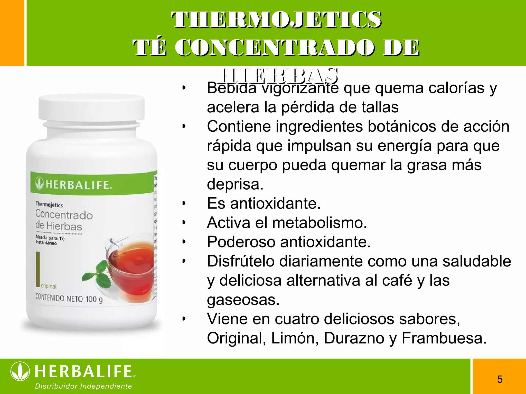 5
• Bebida vigorizante que quema calorías y
acelera la pérdida de tallas
• Contiene ingredientes botánicos de acción
rápida que impulsan su energía para que
su cuerpo pueda quemar la grasa más
deprisa.
• Es antioxidante.
• Activa el metabolismo.
• Poderoso antioxidante.
• Disfrútelo diariamente como una saludable
y deliciosa alternativa al café y las
gaseosas.
• Viene en cuatro deliciosos sabores,
Original, Limón, Durazno y Frambuesa.
THERMOJETICSTHERMOJETICS
TÉ CONCENTRADO DETÉ CONCENTRADO DE
HIERBASHIERBAS
 