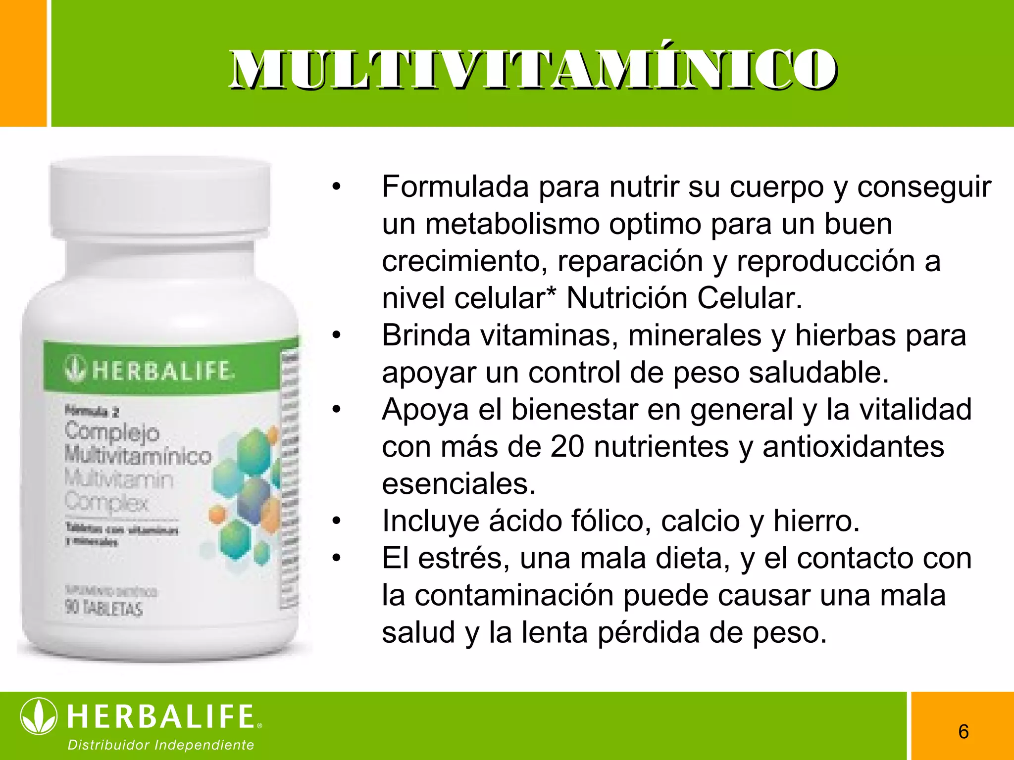 6
• Formulada para nutrir su cuerpo y conseguir
un metabolismo optimo para un buen
crecimiento, reparación y reproducción a
nivel celular* Nutrición Celular.
• Brinda vitaminas, minerales y hierbas para
apoyar un control de peso saludable.
• Apoya el bienestar en general y la vitalidad
con más de 20 nutrientes y antioxidantes
esenciales.
• Incluye ácido fólico, calcio y hierro.
• El estrés, una mala dieta, y el contacto con
la contaminación puede causar una mala
salud y la lenta pérdida de peso.
MULTIVITAMÍNICOMULTIVITAMÍNICO
 