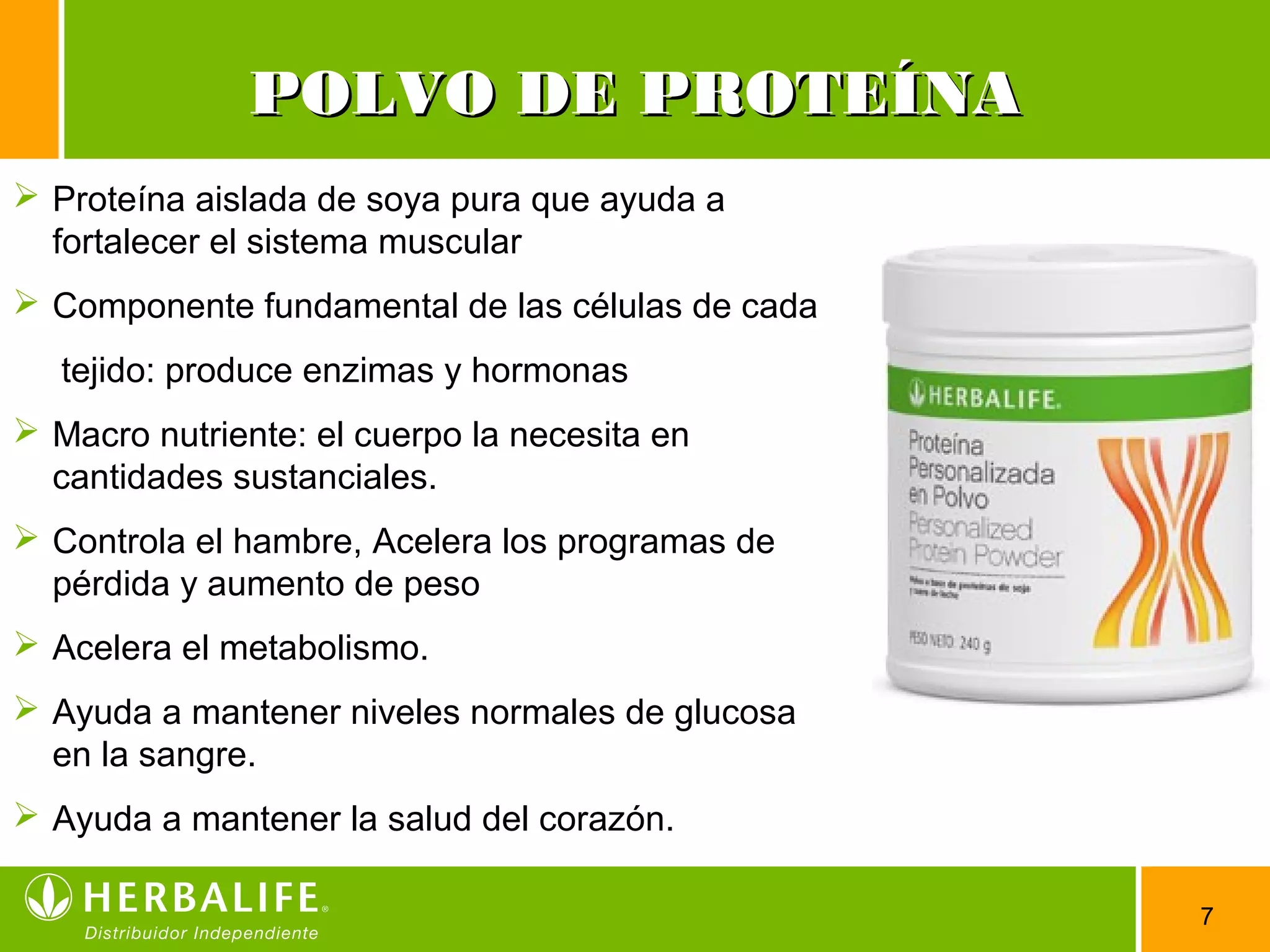 7
POLVO DE PROTEÍNAPOLVO DE PROTEÍNA
 Proteína aislada de soya pura que ayuda a
fortalecer el sistema muscular
 Componente fundamental de las células de cada
tejido: produce enzimas y hormonas
 Macro nutriente: el cuerpo la necesita en
cantidades sustanciales.
 Controla el hambre, Acelera los programas de
pérdida y aumento de peso
 Acelera el metabolismo.
 Ayuda a mantener niveles normales de glucosa
en la sangre.
 Ayuda a mantener la salud del corazón.
 