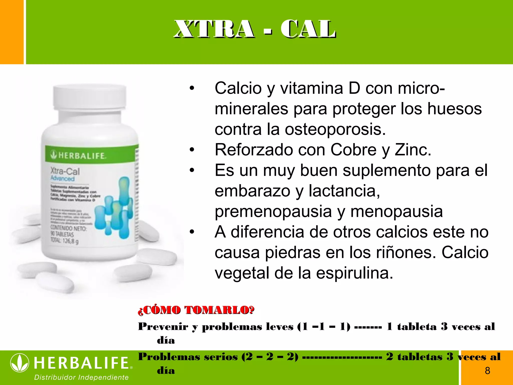 8
• Calcio y vitamina D con micro-
minerales para proteger los huesos
contra la osteoporosis.
• Reforzado con Cobre y Zinc.
• Es un muy buen suplemento para el
embarazo y lactancia,
premenopausia y menopausia
• A diferencia de otros calcios este no
causa piedras en los riñones. Calcio
vegetal de la espirulina.
¿CÓMO TOMARLO?¿CÓMO TOMARLO?
Prevenir y problemas leves (1 –1 – 1) ------- 1 tableta 3 veces al
día
Problemas serios (2 – 2 – 2) -------------------- 2 tabletas 3 veces al
día
XTRA - CALXTRA - CAL
 